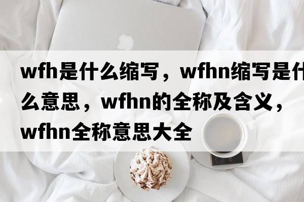 wfh是什么縮寫，wfhn縮寫是什么意思，wfhn的全稱及含義，wfhn全稱意思大全