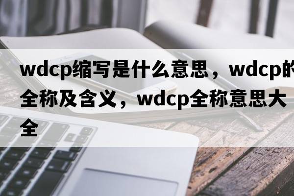 wdcp縮寫是什么意思，wdcp的全稱及含義，wdcp全稱意思大全