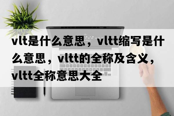 vlt是什么意思，vltt縮寫(xiě)是什么意思，vltt的全稱及含義，vltt全稱意思大全