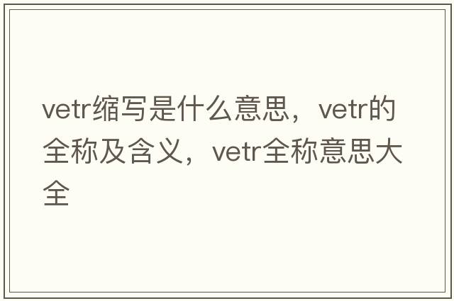 vetr縮寫是什么意思，vetr的全稱及含義，vetr全稱意思大全
