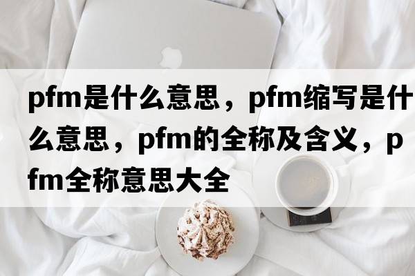 pfm是什么意思，pfm縮寫是什么意思，pfm的全稱及含義，pfm全稱意思大全
