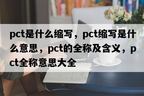 pct是什么縮寫，pct縮寫是什么意思，pct的全稱及含義，pct全稱意思大全