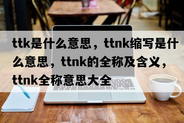 ttk是什么意思，ttnk縮寫是什么意思，ttnk的全稱及含義，ttnk全稱意思大全