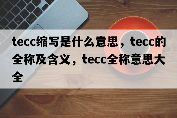 tecc縮寫是什么意思，tecc的全稱及含義，tecc全稱意思大全