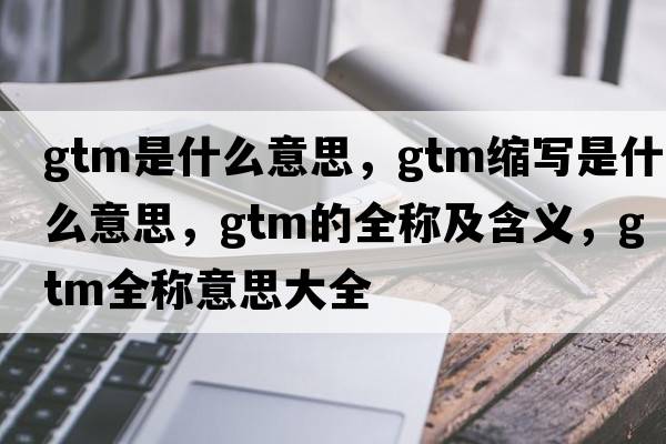 gtm是什么意思，gtm縮寫是什么意思，gtm的全稱及含義，gtm全稱意思大全