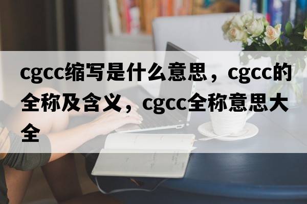 cgcc縮寫(xiě)是什么意思，cgcc的全稱及含義，cgcc全稱意思大全