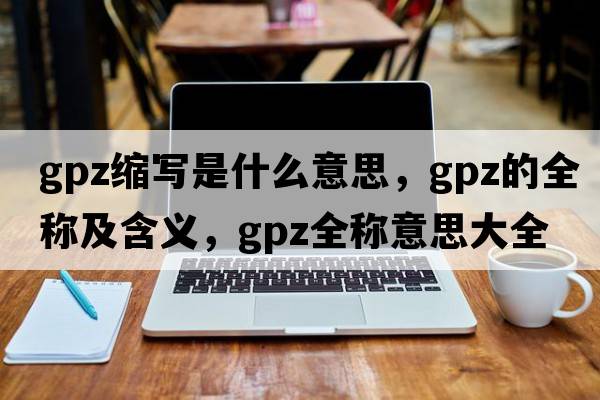 gpz縮寫是什么意思，gpz的全稱及含義，gpz全稱意思大全