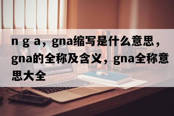 n g a，gna縮寫(xiě)是什么意思，gna的全稱(chēng)及含義，gna全稱(chēng)意思大全