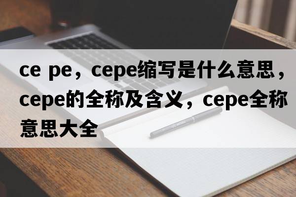 ce pe，cepe縮寫是什么意思，cepe的全稱及含義，cepe全稱意思大全