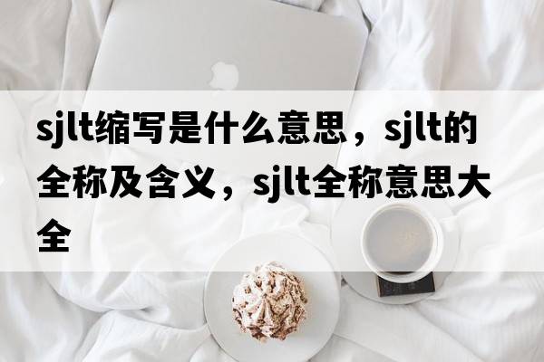 sjlt縮寫是什么意思，sjlt的全稱及含義，sjlt全稱意思大全