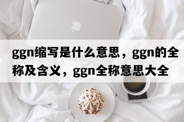 ggn縮寫是什么意思，ggn的全稱及含義，ggn全稱意思大全