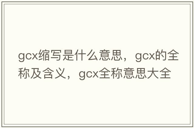 gcx縮寫是什么意思，gcx的全稱及含義，gcx全稱意思大全