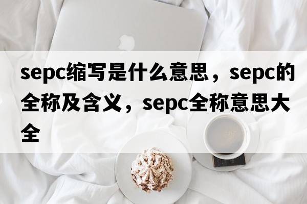 sepc縮寫是什么意思，sepc的全稱及含義，sepc全稱意思大全