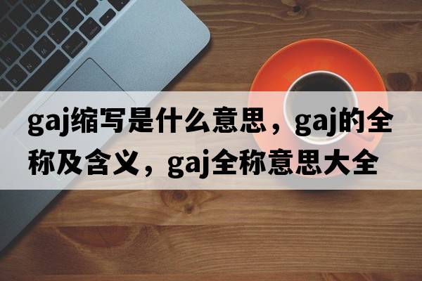 gaj縮寫是什么意思，gaj的全稱及含義，gaj全稱意思大全