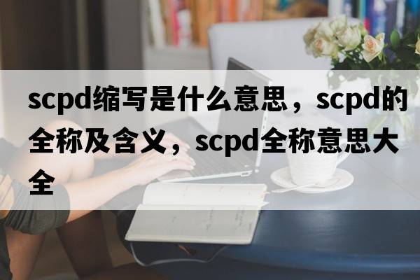 scpd縮寫是什么意思，scpd的全稱及含義，scpd全稱意思大全