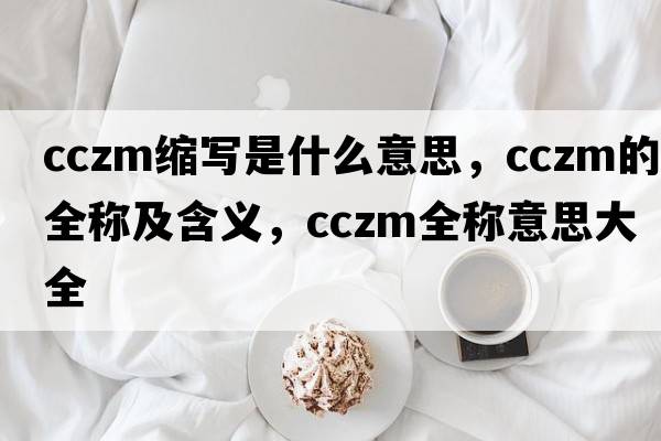 cczm縮寫是什么意思，cczm的全稱及含義，cczm全稱意思大全