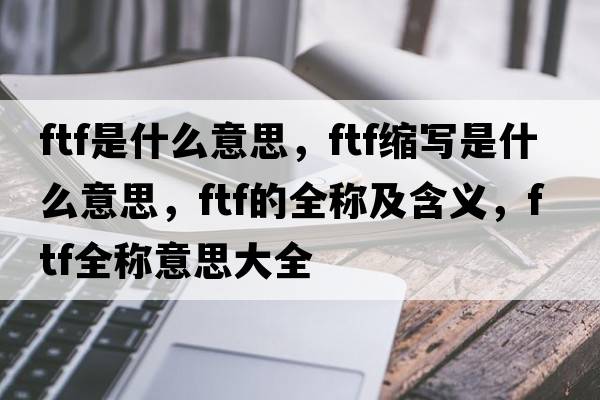 ftf是什么意思，ftf縮寫是什么意思，ftf的全稱及含義，ftf全稱意思大全