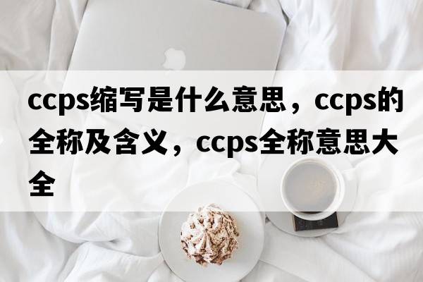 ccps縮寫是什么意思，ccps的全稱及含義，ccps全稱意思大全