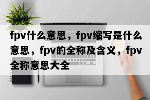 fpv什么意思，fpv縮寫(xiě)是什么意思，fpv的全稱及含義，fpv全稱意思大全