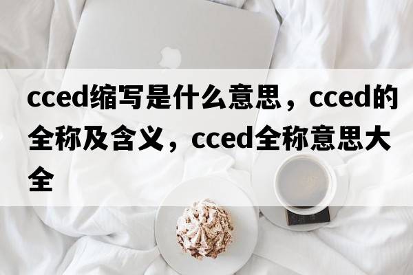 cced縮寫是什么意思，cced的全稱及含義，cced全稱意思大全