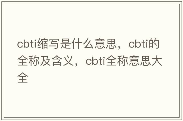 cbti縮寫是什么意思，cbti的全稱及含義，cbti全稱意思大全