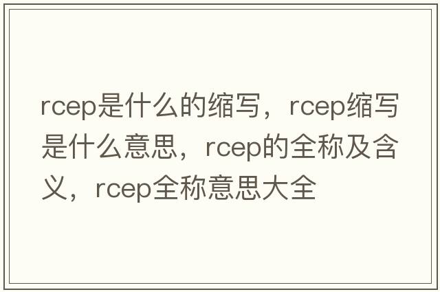 rcep是什么的縮寫，rcep縮寫是什么意思，rcep的全稱及含義，rcep全稱意思大全