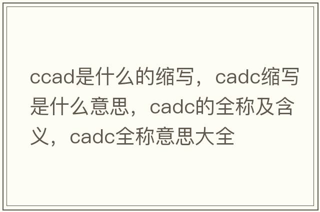 ccad是什么的縮寫(xiě)，cadc縮寫(xiě)是什么意思，cadc的全稱及含義，cadc全稱意思大全