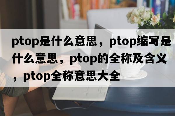 ptop是什么意思，ptop縮寫是什么意思，ptop的全稱及含義，ptop全稱意思大全