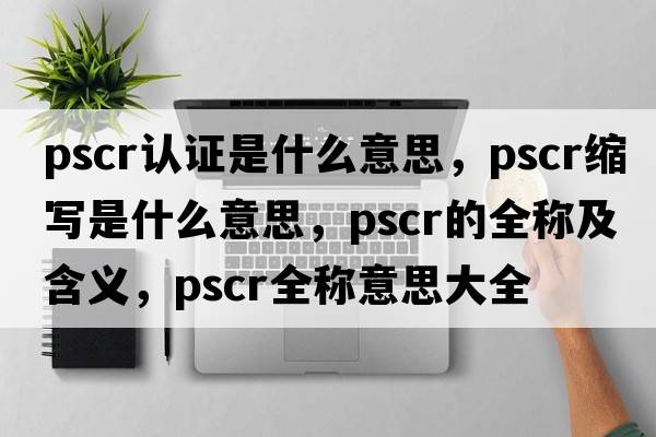 pscr認(rèn)證是什么意思，pscr縮寫是什么意思，pscr的全稱及含義，pscr全稱意思大全