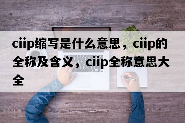 ciip縮寫是什么意思，ciip的全稱及含義，ciip全稱意思大全