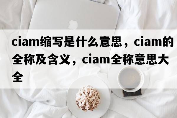ciam縮寫是什么意思，ciam的全稱及含義，ciam全稱意思大全