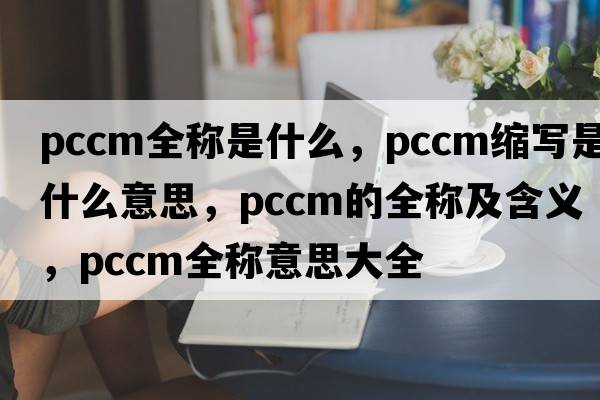 pccm全稱(chēng)是什么，pccm縮寫(xiě)是什么意思，pccm的全稱(chēng)及含義，pccm全稱(chēng)意思大全