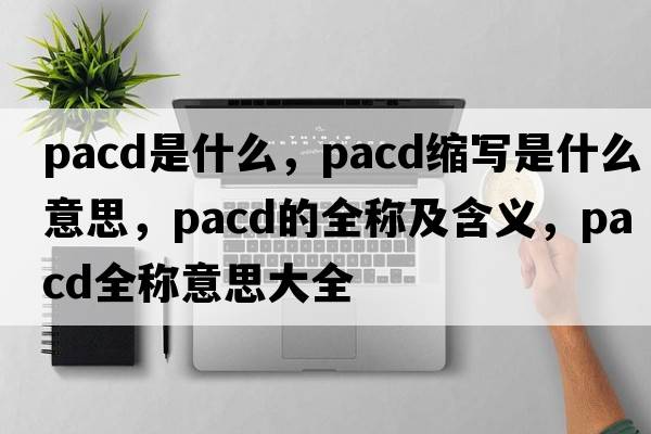 PACD是什么，pacd縮寫是什么意思，pacd的全稱及含義，pacd全稱意思大全