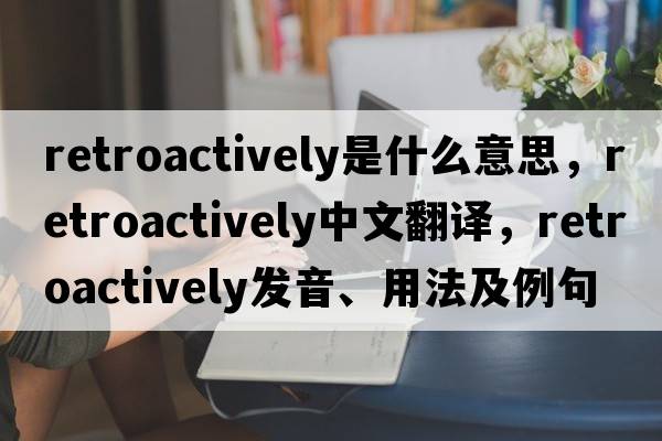 retroactively是什么意思，retroactively中文翻譯，retroactively發(fā)音、用法及例句
