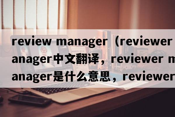 review manager（reviewer manager中文翻譯，reviewer manager是什么意思，reviewer manager發(fā)音、用法及例句）