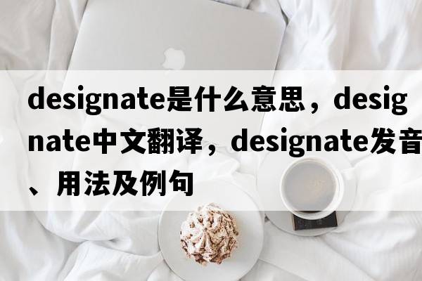 designate是什么意思，designate中文翻譯，designate發(fā)音、用法及例句