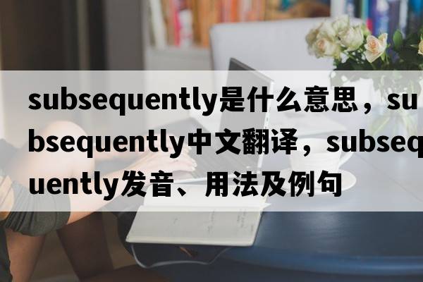 subsequently是什么意思，subsequently中文翻譯，subsequently發(fā)音、用法及例句
