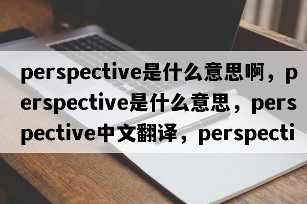 perspective是什么意思啊，perspective是什么意思，perspective中文翻譯，perspective發(fā)音、用法及例句