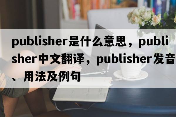 publisher是什么意思，publisher中文翻譯，publisher發(fā)音、用法及例句