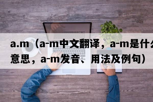 a.m（A-M中文翻譯，A-M是什么意思，A-M發(fā)音、用法及例句）