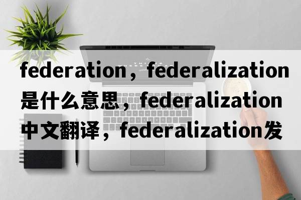 federation，federalization是什么意思，federalization中文翻譯，federalization發(fā)音、用法及例句