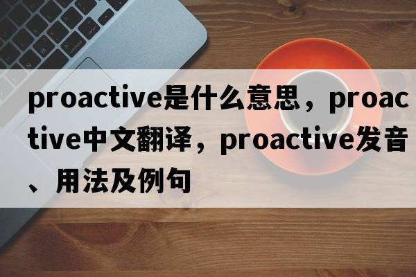 proactive是什么意思，proactive中文翻譯，proactive發(fā)音、用法及例句
