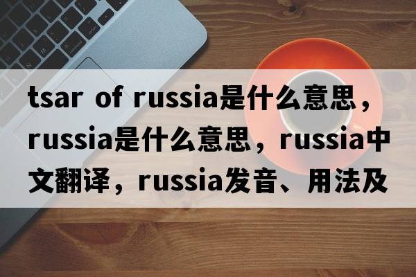 tsar of russia是什么意思，Russia是什么意思，Russia中文翻譯，Russia發(fā)音、用法及例句