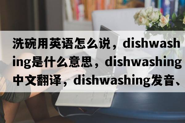 洗碗用英語怎么說，dishwashing是什么意思，dishwashing中文翻譯，dishwashing發(fā)音、用法及例句