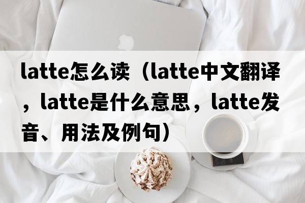 latte怎么讀（latte中文翻譯，latte是什么意思，latte發(fā)音、用法及例句）