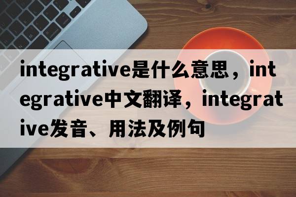 integrative是什么意思，integrative中文翻譯，integrative發(fā)音、用法及例句