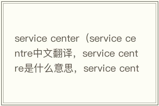 service center（service centre中文翻譯，service centre是什么意思，service centre發(fā)音、用法及例句）