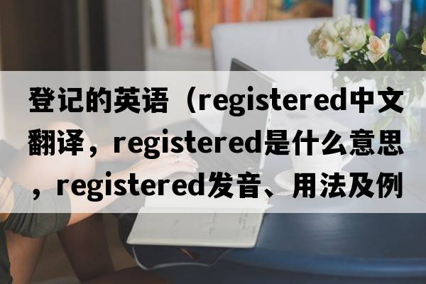 登記的英語（registered中文翻譯，registered是什么意思，registered發(fā)音、用法及例句）