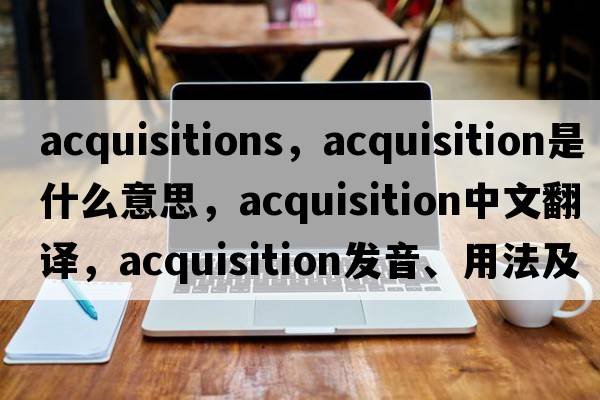 acquisitions，acquisition是什么意思，acquisition中文翻譯，acquisition發(fā)音、用法及例句