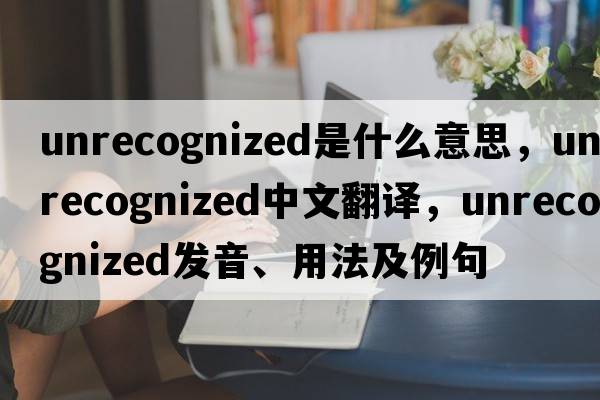 unrecognized是什么意思，unrecognized中文翻譯，unrecognized發(fā)音、用法及例句
